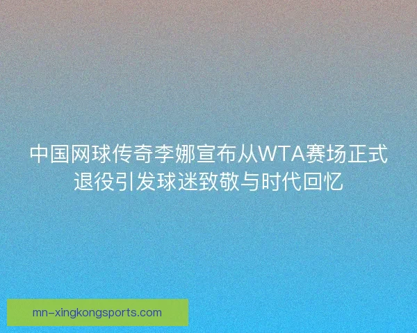 中国网球传奇李娜宣布从WTA赛场正式退役引发球迷致敬与时代回忆