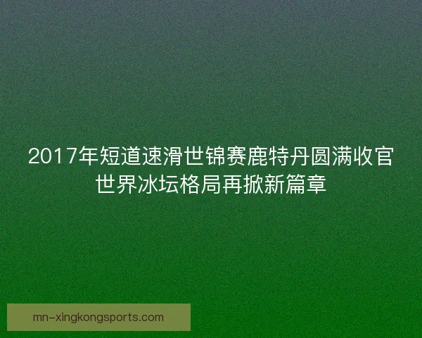 2017年短道速滑世锦赛鹿特丹圆满收官世界冰坛格局再掀新篇章