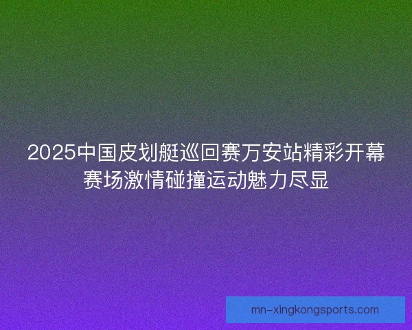 2025中国皮划艇巡回赛万安站精彩开幕赛场激情碰撞运动魅力尽显
